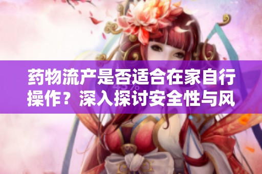 药物流产是否适合在家自行操作？深入探讨安全性与风险