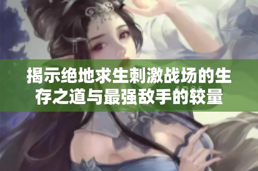 揭示绝地求生刺激战场的生存之道与最强敌手的较量
