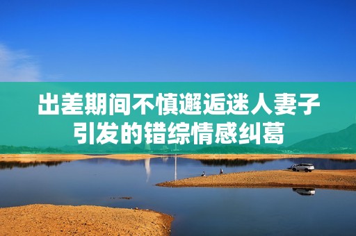 出差期间不慎邂逅迷人妻子引发的错综情感纠葛