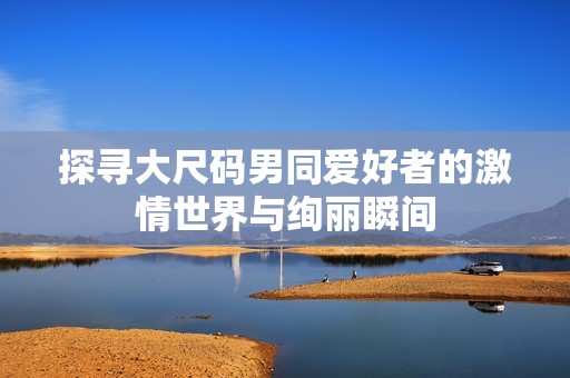 探寻大尺码男同爱好者的激情世界与绚丽瞬间