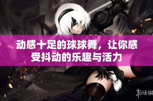 动感十足的球球舞，让你感受抖动的乐趣与活力