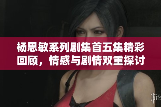 杨思敏系列剧集首五集精彩回顾，情感与剧情双重探讨