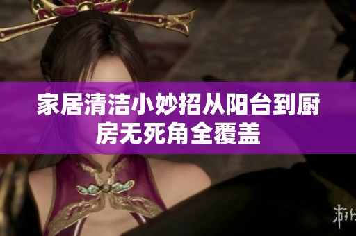 家居清洁小妙招从阳台到厨房无死角全覆盖