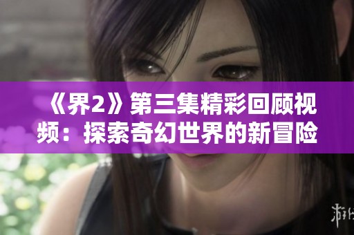 《界2》第三集精彩回顾视频：探索奇幻世界的新冒险！