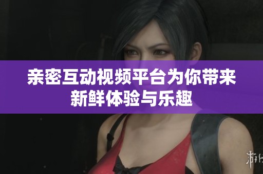 亲密互动视频平台为你带来新鲜体验与乐趣