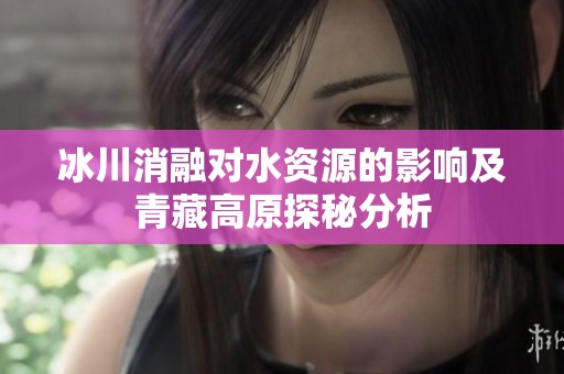 冰川消融对水资源的影响及青藏高原探秘分析
