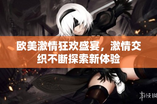 欧美激情狂欢盛宴，激情交织不断探索新体验