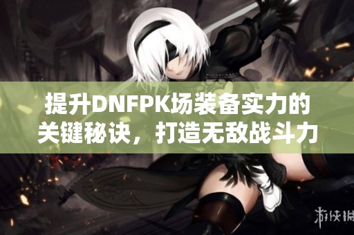 提升DNFPK场装备实力的关键秘诀，打造无敌战斗力