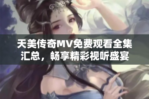 天美传奇MV免费观看全集汇总，畅享精彩视听盛宴