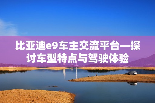 比亚迪e9车主交流平台—探讨车型特点与驾驶体验