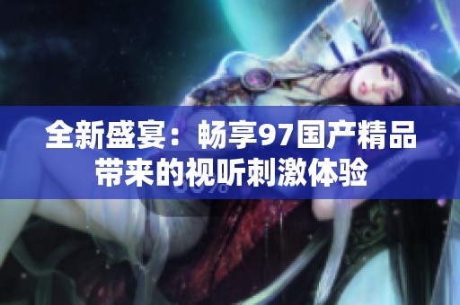 全新盛宴：畅享97国产精品带来的视听刺激体验
