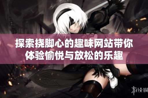 探索挠脚心的趣味网站带你体验愉悦与放松的乐趣