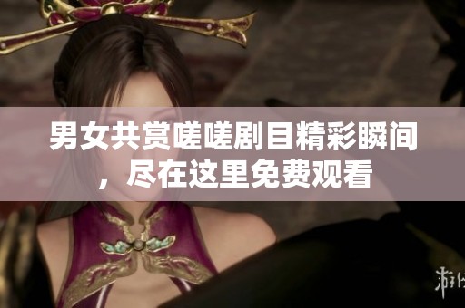 男女共赏嗟嗟剧目精彩瞬间，尽在这里免费观看