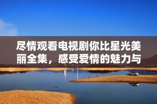 尽情观看电视剧你比星光美丽全集，感受爱情的魅力与温暖