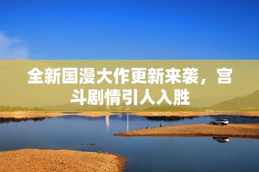 全新国漫大作更新来袭，宫斗剧情引人入胜