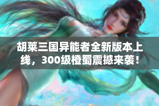 胡莱三国异能者全新版本上线，300级橙蜀震撼来袭！