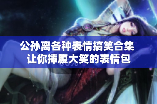 公孙离各种表情搞笑合集 让你捧腹大笑的表情包