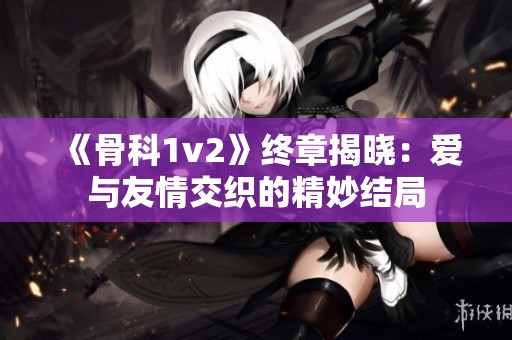 《骨科1v2》终章揭晓：爱与友情交织的精妙结局