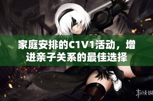 家庭安排的C1V1活动，增进亲子关系的最佳选择