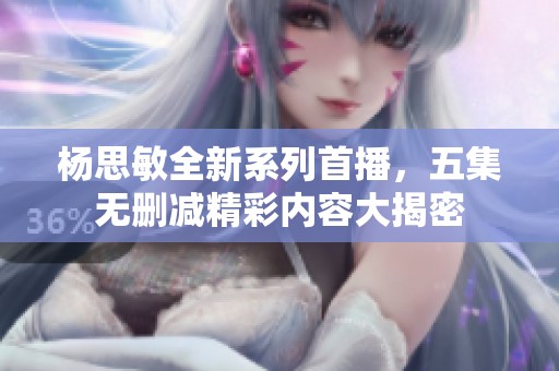 杨思敏全新系列首播，五集无删减精彩内容大揭密