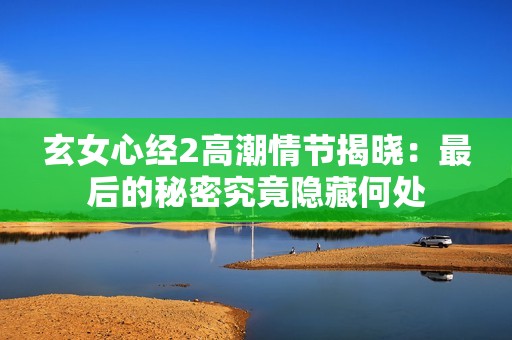 玄女心经2高潮情节揭晓：最后的秘密究竟隐藏何处