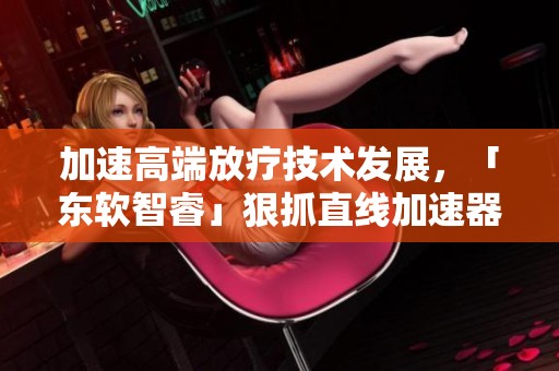 加速高端放疗技术发展，「东软智睿」狠抓直线加速器创新突破