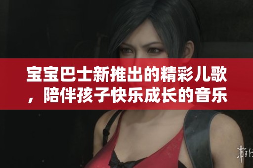 宝宝巴士新推出的精彩儿歌，陪伴孩子快乐成长的音乐之旅