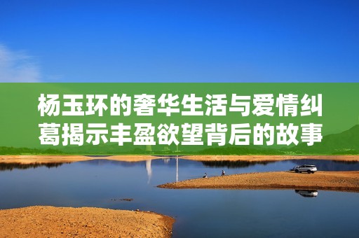 杨玉环的奢华生活与爱情纠葛揭示丰盈欲望背后的故事