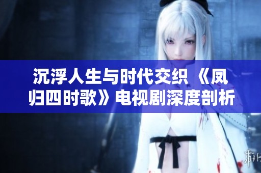 沉浮人生与时代交织 《凤归四时歌》电视剧深度剖析情感与命运