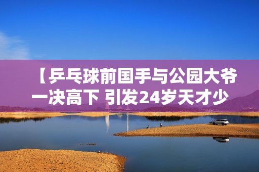 【乒乓球前国手与公园大爷一决高下 引发24岁天才少女关注】