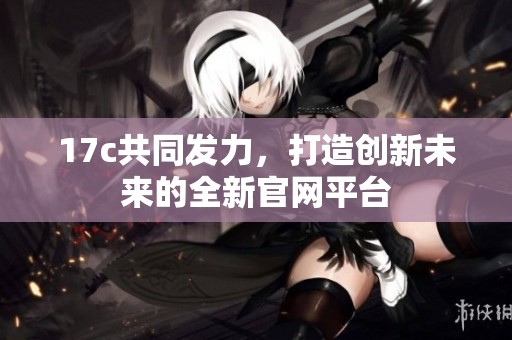17c共同发力，打造创新未来的全新官网平台