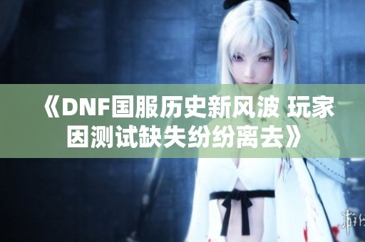 《DNF国服历史新风波 玩家因测试缺失纷纷离去》