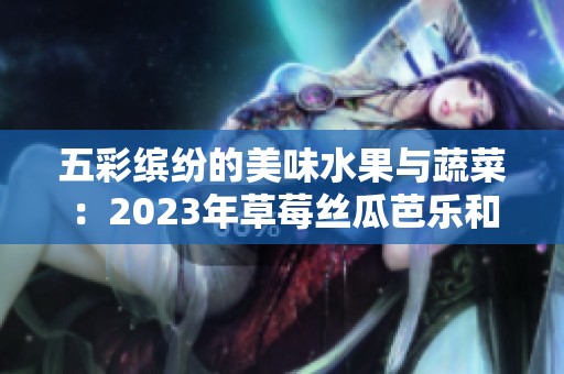 五彩缤纷的美味水果与蔬菜：2023年草莓丝瓜芭乐和樱桃秋葵大赏
