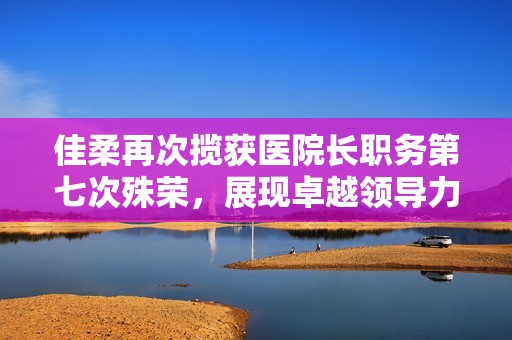佳柔再次揽获医院长职务第七次殊荣，展现卓越领导力