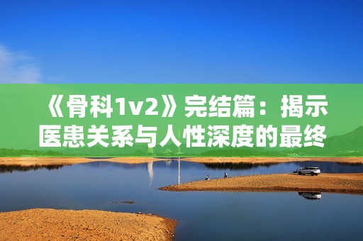 《骨科1v2》完结篇：揭示医患关系与人性深度的最终发展
