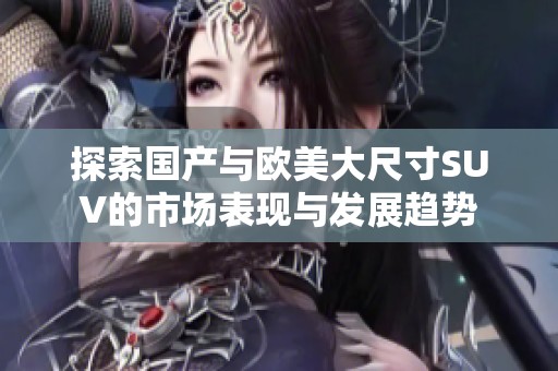 探索国产与欧美大尺寸SUV的市场表现与发展趋势