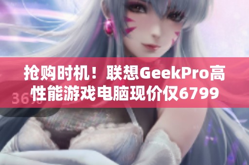 抢购时机！联想GeekPro高性能游戏电脑现价仅6799元