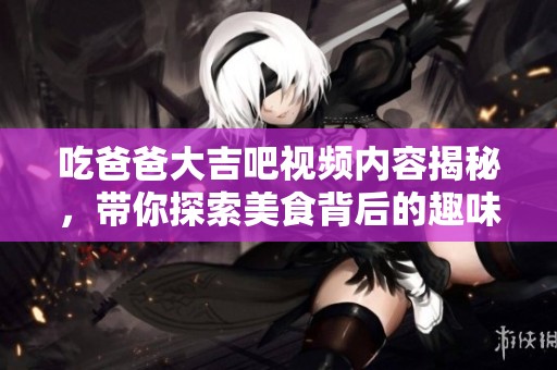 吃爸爸大吉吧视频内容揭秘，带你探索美食背后的趣味故事