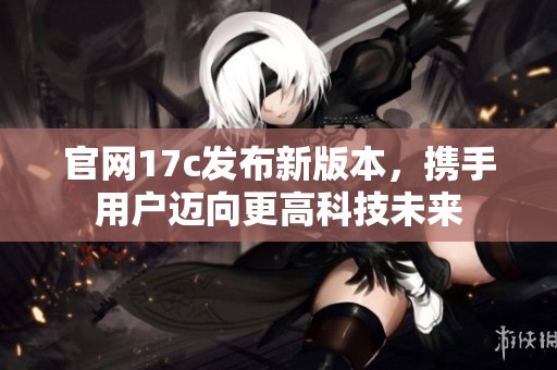 官网17c发布新版本，携手用户迈向更高科技未来