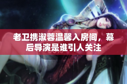 老卫携淑蓉温馨入房间，幕后导演是谁引人关注