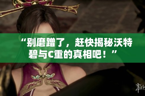“别磨蹭了，赶快揭秘沃特碧与C重的真相吧！”