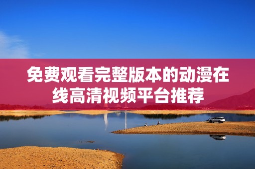 免费观看完整版本的动漫在线高清视频平台推荐
