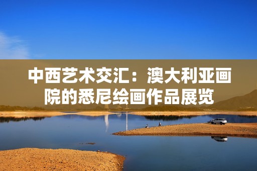 中西艺术交汇：澳大利亚画院的悉尼绘画作品展览