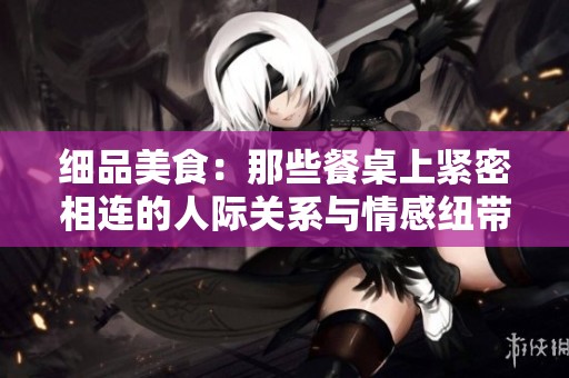 细品美食：那些餐桌上紧密相连的人际关系与情感纽带