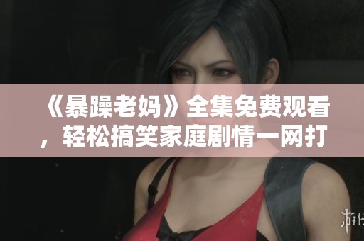 《暴躁老妈》全集免费观看，轻松搞笑家庭剧情一网打尽