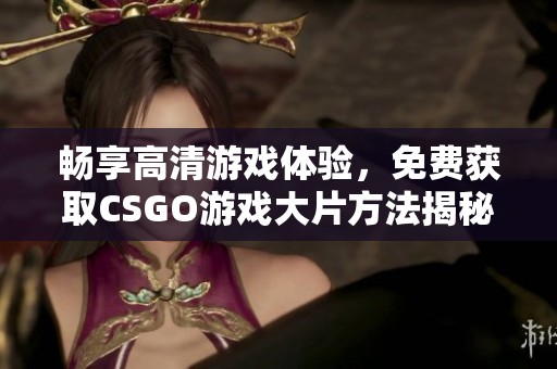 畅享高清游戏体验，免费获取CSGO游戏大片方法揭秘