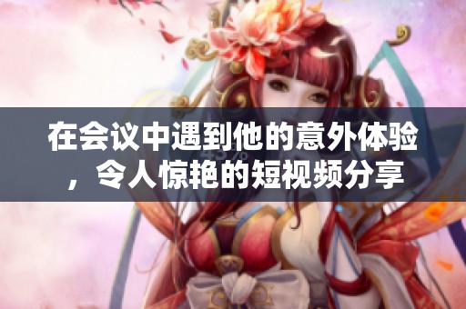 在会议中遇到他的意外体验，令人惊艳的短视频分享