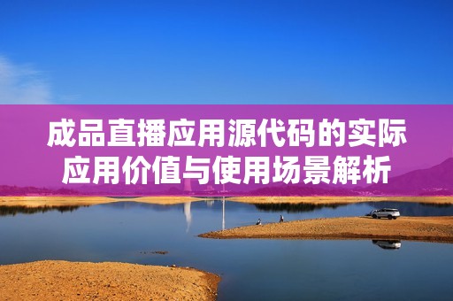 成品直播应用源代码的实际应用价值与使用场景解析