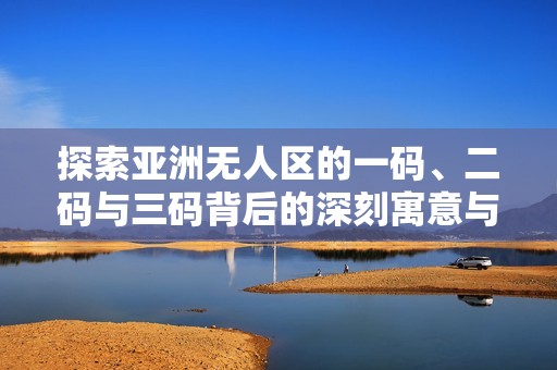 探索亚洲无人区的一码、二码与三码背后的深刻寓意与影响