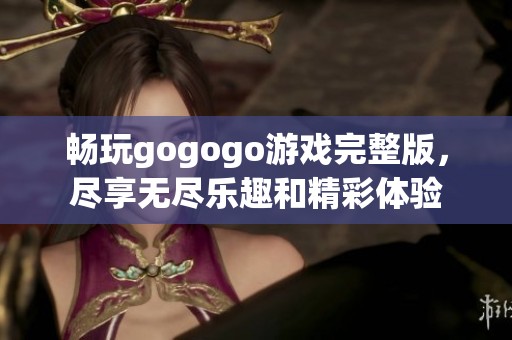 畅玩gogogo游戏完整版，尽享无尽乐趣和精彩体验